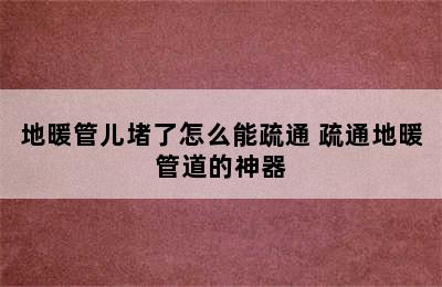 地暖管儿堵了怎么能疏通 疏通地暖管道的神器